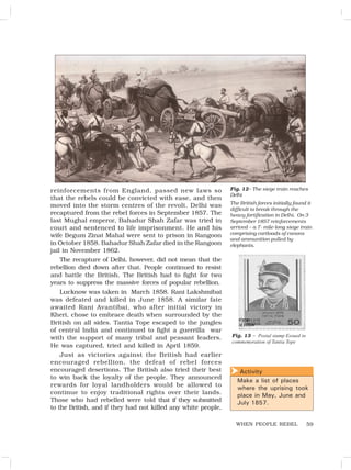 59
reinforcements from England, passed new laws so
that the rebels could be convicted with ease, and then
moved into the storm centres of the revolt. Delhi was
recaptured from the rebel forces in September 1857. The
last Mughal emperor, Bahadur Shah Zafar was tried in
court and sentenced to life imprisonment. He and his
wife Begum Zinat Mahal were sent to prison in Rangoon
in October 1858. Bahadur Shah Zafar died in the Rangoon
jail in November 1862.
The recapture of Delhi, however, did not mean that the
rebellion died down after that. People continued to resist
and battle the British. The British had to fight for two
years to suppress the massive forces of popular rebellion.
Lucknow was taken in March 1858. Rani Lakshmibai
was defeated and killed in June 1858. A similar fate
awaited Rani Avantibai, who after initial victory in
Kheri, chose to embrace death when surrounded by the
British on all sides. Tantia Tope escaped to the jungles
of central India and continued to fight a guerrilla war
with the support of many tribal and peasant leaders.
He was captured, tried and killed in April 1859.
Just as victories against the British had earlier
encouraged rebellion, the defeat of rebel forces
encouraged desertions. The British also tried their best
to win back the loyalty of the people. They announced
rewards for loyal landholders would be allowed to
continue to enjoy traditional rights over their lands.
Those who had rebelled were told that if they submitted
to the British, and if they had not killed any white people,
Activity
Make a list of places
where the uprising took
place in May, June and
July 1857.

WHEN PEOPLE REBEL
Fig. 12– The siege train reaches
Delhi
The British forces initially found it
difficult to break through the
heavy fortification in Delhi. On 3
September 1857 reinforcements
arrived – a 7- mile-long siege train
comprising cartloads of canons
and ammunition pulled by
elephants.
Fig. 13 – Postal stamp Essued in
commemoration of Tantia Tope
 
