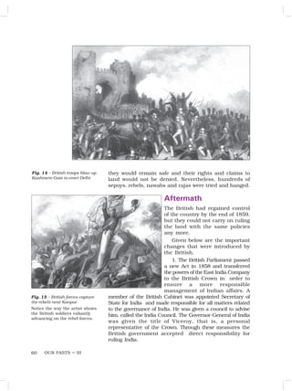 OUR PASTS – III
60
they would remain safe and their rights and claims to
land would not be denied. Nevertheless, hundreds of
sepoys, rebels, nawabs and rajas were tried and hanged.
Aftermath
The British had regained control
of the country by the end of 1859,
but they could not carry on ruling
the land with the same policies
any more.
Given below are the important
changes that were introduced by
the British.
1. The British Parliament passed
a new Act in 1858 and transferred
the powers of the East India Company
to the British Crown in order to
ensure a more responsible
management of Indian affairs. A
member of the British Cabinet was appointed Secretary of
State for India and made responsible for all matters related
to the governance of India. He was given a council to advise
him, called the India Council. The Governor-General of India
was given the title of Viceroy, that is, a personal
representative of the Crown. Through these measures the
British government accepted direct responsibility for
ruling India.
Fig. 14 – British troops blow up
Kashmere Gate to enter Delhi
Fig. 15 – British forces capture
the rebels near Kanpur
Notice the way the artist shows
the British soldiers valiantly
advancing on the rebel forces.
 