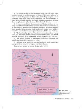 61
2. All ruling chiefs of the country were assured that their
territory would never be annexed in future. They were allowed to
pass on their kingdoms to their heirs, including adopted sons.
However, they were made to acknowledge the British Queen as
their Sovereign Paramount. Thus the Indian rulers were to hold
their kingdoms as subordinates of the British Crown.
3. It was decided that the proportion of Indian soldiers in the
army would be reduced and the number of European soldiers would
be increased. It was also decided that instead of recruiting soldiers
from Awadh, Bihar, central India and south India, more soldiers
would be recruited from among the Gurkhas, Sikhs and Pathans.
4. The land and property of Muslims was confiscated on a large
scale and they were treated with suspicion and hostility. The British
believed that they were responsible for the rebellion in a big way.
5. The British decided to respect the customary religious and
social practices of the people in India.
6. Policies were made to protect landlords and zamindars
and give them security of rights over their lands.
Thus a new phase of history began after 1857.
Fig. 16 – Some
important centres of
the Revolt in North
India
WHEN PEOPLE REBEL
Main centres of the Revolt
Other centres of the Revolt
•
•
 