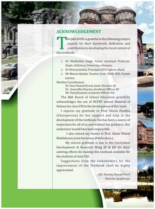 TheJ&KBOSEisgratefultothefollowingsubject
experts for their hardwork, dedication and
contribution in developing the local content of
thistextbook.
1. Dr. Madhulika Singh, Senior Assistant Professor,
Deptt.ofHistory,UniversityofJammu.
2. Dr.NeerajJandial,Principal,GHSSAghore,Reasi
3. Mr Bheem Bakshi, Teacher, Govt. SRML HSS, Parade
Jammu.
MemberCoordinators
Dr.YasirHamidSirwal,Asstt.Director-JD
Dr. AnuradhaSharma,AcademicOfficer-JD
Mr.TariqKanjwal,AcademicOfficer-KD
The J&K Board of School Education gratefully
acknowledges the use of NCERT textual Material of
HistoryforclassVIIIinthedevelopmentofthisbook.
I express my gratitude to Prof. Veena Pandita
(Chairperson) for her support and help in the
development of the textbook. She has been a source of
inspiration for all of us and without her guidance, this
endeavourwouldhavebeenimpossible.
I also extend my thanks to Prof. Abdul Wahid
Makhdoomi,JointSecretary(Publication.)
My sincere gratitude is due to the Curriculum
Development & Research Wing JD & KD for their
untiring efforts for making this textbook available for
thestudentsofclassVIII.
Suggestions from the stakeholders for the
improvement of the Textbook shall be highly
appreciated.
(Dr. Farooq Ahmad Peer)
Director Academics
ACKNOWLEDGEMENT
 