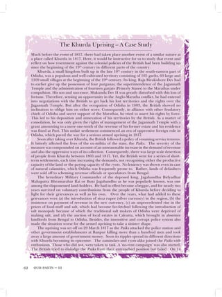 OUR PASTS – III
62
The Khurda Uprising – A Case Study
Much before the event of 1857, there had taken place another event of a similar nature at
a place called Khurda in 1817. Here, it would be instructive for us to study that event and
reflect on how resentment against the colonial policies of the British had been building up
since the beginning of the 19th
century in different parts of the country.
Khurda, a small kingdom built up in the late 16th
century in the south-eastern part of
Odisha, was a populous and well-cultivated territory consisting of 105 garhs, 60 large and
1109 small villages at the beginning of the 19th
century. Its king, Raja Birakishore Dev had
to earlier give up the possession of four parganas, the superintendence of the Jagannath
Temple and the administration of fourteen garjats (Princely States) to the Marathas under
compulsion. His son and successor, Mukunda Dev II was greatly disturbed with this loss of
fortune. Therefore, sensing an opportunity in the Anglo-Maratha conflict, he had entered
into negotiations with the British to get back his lost territories and the rights over the
Jagannath Temple. But after the occupation of Odisha in 1803, the British showed no
inclination to oblige him on either score. Consequently, in alliance with other feudatory
chiefs of Odisha and secret support of the Marathas, he tried to assert his rights by force.
This led to his deposition and annexation of his territories by the British. As a matter of
consolation, he was only given the rights of management of the Jagannath Temple with a
grant amounting to a mere one-tenth of the revenue of his former estate and his residence
was fixed at Puri. This unfair settlement commenced an era of oppressive foreign rule in
Odisha, which paved the way for a serious armed uprising in 1817.
Soon after taking over Khurda, the British followed a policy of resuming service tenures.
It bitterly affected the lives of the ex-militia of the state, the Paiks. The severity of the
measure was compounded on account of an unreasonable increase in the demand of revenue
and also the oppressive ways of its collection. Consequently, there was large scale desertion
of people from Khurda between 1805 and 1817. Yet, the British went for a series of short-
term settlements, each time increasing the demands, not recognising either the productive
capacity of the land or the paying capacity of the ryots. No leniency was shown even in case
of natural calamities, which Odisha was frequently prone to. Rather, lands of defaulters
were sold off to scheming revenue officials or speculators from Bengal.
The hereditary Military Commander of the deposed king, Jagabandhu Bidyadhar
Mahapatra Bhramarabar Rai or Buxi Jagabandhu as he was popularly known, was one
among the dispossessed land-holders. He had in effect become a beggar, and for nearly two
years survived on voluntary contributions from the people of Khurda before deciding to
fight for their grievances as well as his own. Over the years, what had added to these
grievances were (a) the introduction of sicca rupee (silver currency) in the region, (b) the
insistence on payment of revenue in the new currency, (c) an unprecedented rise in the
prices of food-stuff and salt, which had become far-fetched following the introduction of
salt monopoly because of which the traditional salt makers of Odisha were deprived of
making salt, and (d) the auction of local estates in Calcutta, which brought in absentee
landlords from Bengal to Odisha. Besides, the insensitive and corrupt police system also
made the situation worse for the armed uprising to take a sinister shape.
The uprising was set off on 29 March 1817 as the Paiks attacked the police station and
other government establishments at Banpur killing more than a hundred men and took
away a large amount of government money. Soon its ripples spread in different directions
with Khurda becoming its epicenter. The zamindars and ryots alike joined the Paiks with
enthusiasm. Those who did not, were taken to task. A ‘no-rent campaign’ was also started.
The British tried to dislodge the Paiks from their entrenched position but failed. On 14
 
