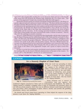 63
WHEN PEOPLE REBEL
April 1817, Buxi Jagabandhu, leading five to ten thousand Paiks and men of the Kandh
tribe seized Puri and declared the hesitant king, Mukunda Dev II as their ruler. The
priests of the Jagannath Temple also extended the Paiks their full support.
Seeing the situation going out of hand, the British clamped Martial Law. The King was
quickly captured and sent to prison in Cuttack with his son. The Buxi with his close associate,
Krushna Chandra Bhramarabar Rai, tried to cut off all communications between Cuttack
and Khurda as the uprising spread to the southern and the north-western parts of Odisha.
Consequently, the British sent Major-General Martindell to clear off the area from the
clutches of the Paiks while at the same time announcing rewards for the arrest of Buxi
jagabandhu and his associates. In the ensuing operation hundreds of Paiks were killed,
many fled to deep jungles and some returned home under a scheme of amnesty. Thus by
May 1817 the uprising was mostly contained.
However, outside Khurda it was sustained by Buxi Jagabandhu with the help of supporters
like the Raja of Kujung and the unflinching loyalty of the Paiks until his surrender in May
1825. On their part, the British henceforth adopted a policy of ‘leniency, indulgence and
forbearance’ towards the people of Khurda. The price of salt was reduced and necessary
reforms were made in the police and the justice systems. Revenue officials found to be
corrupt were dismissed from service and former land-holders were restored to their lands.
The son of the king of Khurda, Ram Chandra Dev III was allowed to move to Puri and
take charge of the affairs of the Jagannath Temple with a grant of rupees twenty-four
thousand.
In sum, it was the first such popular anti-British armed uprising in Odisha, which had
far reaching effect on the future of British administration in that part of the country. To
merely call it a ‘Paik Rebellion’ will thus be an understatement.
ELSEWHERE
ELSEWHERE
ELSEWHERE
ELSEWHERE
ELSEWHERE
For a Heavenly Kingdom of Great Peace
For a Heavenly Kingdom of Great Peace
For a Heavenly Kingdom of Great Peace
For a Heavenly Kingdom of Great Peace
For a Heavenly Kingdom of Great Peace
While the revolt was spreading in India
in 1857, a massive popular uprising
was raging in the southern parts of
China. It had started in 1850 and could
be suppressed only by the mid-1860s.
Thousands of labouring, poor people
were led by Hong Xiuquan to fight for
the establishment of the Heavenly
Kingdom of Great Peace. This was known
as the Taiping Rebellion.
Hong Xiuquan was a convert to
Christianity and was against the
traditional religions practised in China such as Confucianism and Buddhism. The rebels of
Taiping wanted to establish a kingdom where a form of Christianity was practised, where no
one held any private property, where there was no difference between social classes and between
men and women, where consumption of opium, tobacco, alcohol, and activities like gambling,
prostitution, slavery, were prohibited.
The British and French armed forces operating in China helped the emperor of the Qing
dynasty to put down the Taiping Rebellion.
Fig. 11 – Taiping army meeting their leader
 