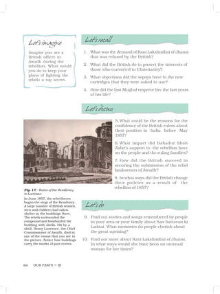 OUR PASTS – III
64
Fig. 17 – Ruins of the Residency
in Lucknow
In June 1857, the rebel forces
began the siege of the Residency.
A large number of British women,
men and children had taken
shelter in the buildings there.
The rebels surrounded the
compound and bombarded the
building with shells. Hit by a
shell, Henry Lawrence, the Chief
Commissioner of Awadh, died in
one of the rooms that you see in
the picture. Notice how buildings
carry the marks of past events.
Let’sdiscuss
5. What could be the reasons for the
confidence of the British rulers about
their position in India before May
1857?
6. What impact did Bahadur Shah
Zafar’s support to the rebellion have
on the people and the ruling families?
7. How did the British succeed in
securing the submission of the rebel
landowners of Awadh?
8. In what ways did the British change
their policies as a result of the
rebellion of 1857?
Let’sdo
9. Find out stories and songs remembered by people
in your area or your family about San Sattavan ki
Ladaai. What memories do people cherish about
the great uprising?
10. Find out more about Rani Lakshmibai of Jhansi.
In what ways would she have been an unusual
woman for her times?
Let’srecall
1. What was the demand of Rani Lakshmibai of Jhansi
that was refused by the British?
2. What did the British do to protect the interests of
those who converted to Christianity?
3. What objections did the sepoys have to the new
cartridges that they were asked to use?
4. How did the last Mughal emperor live the last years
of his life?
Let’simagine
Imagine you are a
British officer in
Awadh during the
rebellion. What would
you do to keep your
plans of fighting the
rebels a top secret.
 