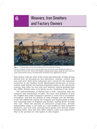 65
Weavers, Iron Smelters
and Factory Owners
6
Fig. 1 – Trading ships on the port of Surat in the seventeenth century
Surat in Gujarat on the west coast of India was one of the most important ports of
the Indian Ocean trade. Dutch and English trading ships began using the port from the
early seventeenth century. Its importance declined in the eighteenth century.
This chapter tells the story of the crafts and industries of India during
British rule by focusing on two industries, namely, textiles and
iron and steel. Both these industries were crucial for the industrial
revolution in the modern world. Mechanised production of cotton
textiles made Britain the foremost industrial nation in the nineteenth
century. And when its iron and steel industry started growing from
the 1850s, Britain came to be known as the “workshop of the world”.
The industrialisation of Britain had a close connection with the
conquest and colonisation of India. You have seen (Chapter 2) how
the English East India Company’s interest in trade led to occupation
of territory, and how the pattern of trade changed over the decades.
In the late eighteenth century the Company was buying goods in India
and exporting them to England and Europe, making profit through
this sale. With the growth of industrial production, British
industrialists began to see India as a vast market for their industrial
products, and over time manufactured goods from Britain began
flooding India. How did this affect Indian crafts and industries?
This is the question we will explore in this chapter.
 