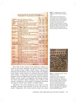 67
WEAVERS, IRON SMELTERS AND FACTORY OWNERS
Fig. 3 – A page from an order
book of the East India Company,
1730
Notice how each item in the
order book was carefully priced
in London. These orders had to
be placed two years in advance
because this was the time
required to send orders to India,
get the specific cloths woven and
shipped to Britain. Once the cloth
pieces arrived in London they
were put up for auction and sold.
Now look at the names of the different varieties of
cloth in the book. Amongst the pieces ordered in bulk
were printed cotton cloths called chintz, cossaes (or
khassa) and bandanna. Do you know where the English
term chintz comes from? It is derived from the Hindi
word chhint, a cloth with small and colourful flowery
designs. From the 1680s there started a craze for printed
Indian cotton textiles in England and Europe mainly
for their exquisite floral designs, fine texture and
relative cheapness. Rich people of England including
the Queen herself wore clothes of Indian fabric.
Similarly, the word bandanna now refers to any
brightly coloured and printed scarf for the neck or
head. Originally, the term derived from the word
Fig. 4 – Jamdani weave, early
twentieth century
Jamdani is a fine muslin on
which decorative motifs are
woven on the loom, typically in
grey and white. Often a mixture
of cotton and gold thread was
used, as in the cloth in this
picture. The most important
centres of jamdani weaving were
Dacca in Bengal and Lucknow
in the United Provinces.
 
