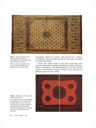 OUR PASTS – III
68
Fig. 5 – Printed design on fine
cloth (chintz) produced in
Masulipatnam, Andhra Pradesh,
mid-nineteenth century
This is a fine example of the
type of chintz produced for
export to Iran and Europe.
Fig. 6 – Bandanna design, early
twentieth century
Notice the line that runs through
the middle. Do you know why?
In this odhni, two tie-and-dye
silk pieces are seamed together
with gold thread embroidery.
Bandanna patterns were mostly
produced in Rajasthan and
Gujarat.
“bandhna” (Hindi for tying), and referred to a variety
of brightly coloured cloth produced through a method
of tying and dying.
There were other cloths in the order book that were
noted by their place of origin: Kasimbazar, Patna, Calcutta,
Orissa, Charpoore. The widespread use of such words
shows how popular Indian textiles had become in
different parts of the world.
 