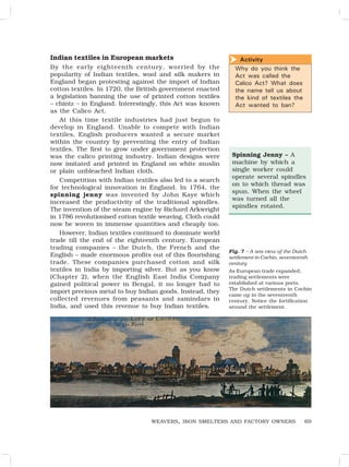 69
Activity
Why do you think the
Act was called the
Calico Act? What does
the name tell us about
the kind of textiles the
Act wanted to ban?

WEAVERS, IRON SMELTERS AND FACTORY OWNERS
Spinning Jenny – A
machine by which a
single worker could
operate several spindles
on to which thread was
spun. When the wheel
was turned all the
spindles rotated.
Indian textiles in European markets
By the early eighteenth century, worried by the
popularity of Indian textiles, wool and silk makers in
England began protesting against the import of Indian
cotton textiles. In 1720, the British government enacted
a legislation banning the use of printed cotton textiles
– chintz – in England. Interestingly, this Act was known
as the Calico Act.
At this time textile industries had just begun to
develop in England. Unable to compete with Indian
textiles, English producers wanted a secure market
within the country by preventing the entry of Indian
textiles. The first to grow under government protection
was the calico printing industry. Indian designs were
now imitated and printed in England on white muslin
or plain unbleached Indian cloth.
Competition with Indian textiles also led to a search
for technological innovation in England. In 1764, the
spinning jenny was invented by John Kaye which
increased the productivity of the traditional spindles.
The invention of the steam engine by Richard Arkwright
in 1786 revolutionised cotton textile weaving. Cloth could
now be woven in immense quantities and cheaply too.
However, Indian textiles continued to dominate world
trade till the end of the eighteenth century. European
trading companies – the Dutch, the French and the
English – made enormous profits out of this flourishing
trade. These companies purchased cotton and silk
textiles in India by importing silver. But as you know
(Chapter 2), when the English East India Company
gained political power in Bengal, it no longer had to
import precious metal to buy Indian goods. Instead, they
collected revenues from peasants and zamindars in
India, and used this revenue to buy Indian textiles.
Fig. 7 – A sea view of the Dutch
settlement in Cochin, seventeenth
century
As European trade expanded,
trading settlements were
established at various ports.
The Dutch settlements in Cochin
came up in the seventeenth
century. Notice the fortification
around the settlement.
 