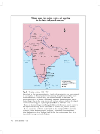 OUR PASTS – III
70
Fig. 8 – Weaving centres: 1500-1750
If you look at the map you will notice that textile production was concentrated
in four regions in the early nineteenth century. Bengal was one of the most
important centres. Located along the numerous rivers in the delta, the
production centres in Bengal could easily transport goods to distant places.
Do not forget that in the early nineteenth century railways had not developed
and roads were only just beginning to be laid on an extensive scale.
Dacca in Eastern Bengal (now Bangladesh) was the foremost textile centre in
the eighteenth century. It was famous for its mulmul and jamdani weaving.
If you look at the southern part of India in the map you will see a second
cluster of cotton weaving centres along the Coromandel coast stretching
from Madras to northern Andhra Pradesh. On the western coast there were
important weaving centres in Gujarat.
Where were the major centres of weaving
in the late eighteenth century?
 