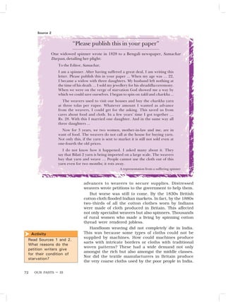OUR PASTS – III
72
“Please publish this in your paper”
One widowed spinner wrote in 1828 to a Bengali newspaper, Samachar
Darpan, detailing her plight:
To the Editor, Samachar,
I am a spinner. After having suffered a great deal, I am writing this
letter. Please publish this in your paper ... When my age was … 22,
I became a widow with three daughters. My husband left nothing at
the time of his death … I sold my jewellery for his shraddha ceremony.
When we were on the verge of starvation God showed me a way by
which we could save ourselves. I began to spin on takli and charkha ...
The weavers used to visit our houses and buy the charkha yarn
at three tolas per rupee. Whatever amount I wanted as advance
from the weavers, I could get for the asking. This saved us from
cares about food and cloth. In a few years’ time I got together …
Rs. 28. With this I married one daughter. And in the same way all
three daughters ...
Now for 3 years, we two women, mother-in-law and me, are in
want of food. The weavers do not call at the house for buying yarn.
Not only this, if the yarn is sent to market it is still not sold even at
one-fourth the old prices.
I do not know how it happened. I asked many about it. They
say that Bilati 2 yarn is being imported on a large scale. The weavers
buy that yarn and weave … People cannot use the cloth out of this
yarn even for two months; it rots away.
A representation from a suffering spinner
Source 2
Activity
Read Sources 1 and 2.
What reasons do the
petition writers give
for their condition of
starvation?

advances to weavers to secure supplies. Distressed
weavers wrote petitions to the government to help them.
But worse was still to come. By the 1830s British
cotton cloth flooded Indian markets. In fact, by the 1880s
two-thirds of all the cotton clothes worn by Indians
were made of cloth produced in Britain. This affected
not only specialist weavers but also spinners. Thousands
of rural women who made a living by spinning cotton
thread were rendered jobless.
Handloom weaving did not completely die in India.
This was because some types of cloths could not be
supplied by machines. How could machines produce
saris with intricate borders or cloths with traditional
woven patterns? These had a wide demand not only
amongst the rich but also amongst the middle classes.
Nor did the textile manufacturers in Britain produce
the very coarse cloths used by the poor people in India.
 