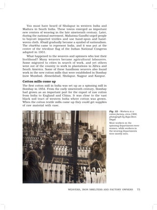 73
You must have heard of Sholapur in western India and
Madura in South India. These towns emerged as important
new centres of weaving in the late nineteenth century. Later,
during the national movement, Mahatma Gandhi urged people
to boycott imported textiles and use hand-spun and hand-
woven cloth. Khadi gradually became a symbol of nationalism.
The charkha came to represent India, and it was put at the
centre of the tricolour flag of the Indian National Congress
adopted in 1931.
What happened to the weavers and spinners who lost their
livelihood? Many weavers became agricultural labourers.
Some migrated to cities in search of work, and yet others
went out of the country to work in plantations in Africa and
South America. Some of these handloom weavers also found
work in the new cotton mills that were established in Bombay
(now Mumbai), Ahmedabad, Sholapur, Nagpur and Kanpur.
Cotton mills come up
The first cotton mill in India was set up as a spinning mill in
Bombay in 1854. From the early nineteenth century, Bombay
had grown as an important port for the export of raw cotton
from India to England and China. It was close to the vast
black soil tract of western India where cotton was grown.
When the cotton textile mills came up they could get supplies
of raw material with ease.
WEAVERS, IRON SMELTERS AND FACTORY OWNERS
Fig. 10 – Workers in a
cotton factory, circa 1900,
photograph by Raja Deen
Dayal
Most workers in the
spinning departments were
women, while workers in
the weaving departments
were mostly men.
 
