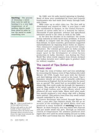 OUR PASTS – III
74
Smelting – The process
of obtaining a metal
from rock (or soil) by
heating it to a very high
temperature, or of
melting objects made
from metal in order to
use the metal to make
something new
Fig. 11 – Tipu’s sword made in
the late eighteenth century
Written with gold on the steel
handle of Tipu’s sword were
quotations from the Koran with
messages about victories in war.
Notice the tiger head towards the
bottom of the handle.
By 1900, over 84 mills started operating in Bombay.
Many of these were established by Parsi and Gujarati
businessmen who had made their money through trade
with China.
Mills came up in other cities too. The first mill in
Ahmedabad was started in 1861. A year later a mill
was established in Kanpur, in the United Provinces.
Growth of cotton mills led to a demand for labour.
Thousands of poor peasants, artisans and agricultural
labourers moved to the cities to work in the mills.
In the first few decades of its existence, the textile
factory industry in India faced many problems. It found
it difficult to compete with the cheap textiles imported
from Britain. In most countries, governments supported
industrialisation by imposing heavy duties on imports.
This eliminated competition and protected infant
industries. The colonial government in India usually
refused such protection to local industries. The first
major spurt in the development of cotton factory
production in India, therefore, was during the First
World War when textile imports from Britain declined
and Indian factories were called upon to produce cloth
for military supplies.
The sword of Tipu Sultan and
Wootz steel
We begin the story of Indian steel and iron metallurgy
by recounting the famous story of Tipu Sultan who ruled
Mysore till 1799, fought four wars with the British
and died fighting with his sword in his hand. Tipu’s
legendary swords are now part of valuable collections
in museums in England. But do you know why the sword
was so special? The sword had an incredibly hard and
sharp edge that could easily rip through the opponent’s
armour. This quality of the sword came from a special
type of high carbon steel called Wootz which was
produced all over south India. Wootz steel when made
into swords produced a very sharp edge with a flowing
water pattern. This pattern came from very small carbon
crystals embedded in the iron.
Francis Buchanan who toured through Mysore in
1800, a year after Tipu Sultan’s death, has left us an
account of the technique by which Wootz steel was
produced in many hundreds of smelting furnaces in
Mysore. In these furnaces, iron was mixed with charcoal
and put inside small clay pots. Through an intricate
control of temperatures the smelters produced steel
ingots that were used for sword making not just in India
but in West and Central Asia too. Wootz is an anglicised
 