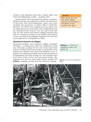 75
version of the Kannada word ukku, Telugu hukku and
Tamil and Malayalam urukku – meaning steel.
Indian Wootz steel fascinated European scientists.
Michael Faraday, the legendary scientist and discoverer
of electricity and electromagnetism, spent four years
studying the properties of Indian Wootz (1818-22).
However, the Wootz steel making process, which was
so widely known in south India, was completely lost by
the mid-nineteenth century. Can you guess why this
was so? The swords and armour making industry died
with the conquest of India by the British and imports
of iron and steel from England displaced the iron and
steel produced by craftspeople in India.
Abandoned furnaces in villages
Production of Wootz steel required a highly specialised
technique of refining iron. But iron smelting in India
was extremely common till the end of the nineteenth
century. In Bihar and Central India, in particular, every
district had smelters that used local deposits of ore to
produce iron which was widely used for the manufacture
of implements and tools of daily use. The furnaces were
most often built of clay and sun-dried bricks. The
smelting was done by men while women worked the
bellows, pumping air that kept the charcoal burning.
WEAVERS, IRON SMELTERS AND FACTORY OWNERS
Fig. 12 – Iron smelters of Palamau,
Bihar
Bellows – A device or
equipment that can
pump air
Activity
Why would the iron
and steel making
industry be affected by
the defeat of the
nawabs and rajas?

 