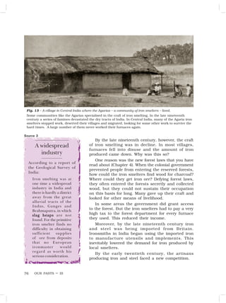 OUR PASTS – III
76
By the late nineteenth century, however, the craft
of iron smelting was in decline. In most villages,
furnaces fell into disuse and the amount of iron
produced came down. Why was this so?
One reason was the new forest laws that you have
read about (Chapter 4). When the colonial government
prevented people from entering the reserved forests,
how could the iron smelters find wood for charcoal?
Where could they get iron ore? Defying forest laws,
they often entered the forests secretly and collected
wood, but they could not sustain their occupation
on this basis for long. Many gave up their craft and
looked for other means of livelihood.
In some areas the government did grant access
to the forest. But the iron smelters had to pay a very
high tax to the forest department for every furnace
they used. This reduced their income.
Moreover, by the late nineteenth century iron
and steel was being imported from Britain.
Ironsmiths in India began using the imported iron
to manufacture utensils and implements. This
inevitably lowered the demand for iron produced by
local smelters.
By the early twentieth century, the artisans
producing iron and steel faced a new competition.
A widespread
industry
According to a report of
the Geological Survey of
India:
Iron smelting was at
one time a widespread
industry in India and
there is hardly a district
away from the great
alluvial tracts of the
Indus, Ganges and
Brahmaputra, in which
slag heaps
slag heaps
slag heaps
slag heaps
slag heaps are not
found. For the primitive
iron smelter finds no
difficulty in obtaining
sufficient supplies
of ore from deposits
that no European
ironmaster would
regard as worth his
serious consideration.
Source 3
Fig. 13 – A village in Central India where the Agarias – a community of iron smelters – lived.
Some communities like the Agarias specialised in the craft of iron smelting. In the late nineteenth
century a series of famines devastated the dry tracts of India. In Central India, many of the Agaria iron
smelters stopped work, deserted their villages and migrated, looking for some other work to survive the
hard times. A large number of them never worked their furnaces again.
 