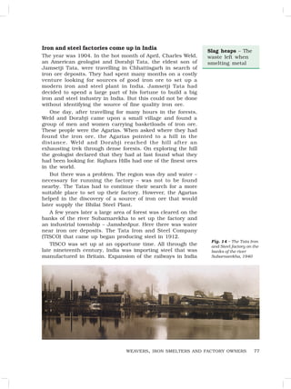 77
Iron and steel factories come up in India
The year was 1904. In the hot month of April, Charles Weld,
an American geologist and Dorabji Tata, the eldest son of
Jamsetji Tata, were travelling in Chhattisgarh in search of
iron ore deposits. They had spent many months on a costly
venture looking for sources of good iron ore to set up a
modern iron and steel plant in India. Jamsetji Tata had
decided to spend a large part of his fortune to build a big
iron and steel industry in India. But this could not be done
without identifying the source of fine quality iron ore.
One day, after travelling for many hours in the forests,
Weld and Dorabji came upon a small village and found a
group of men and women carrying basketloads of iron ore.
These people were the Agarias. When asked where they had
found the iron ore, the Agarias pointed to a hill in the
distance. Weld and Dorabji reached the hill after an
exhausting trek through dense forests. On exploring the hill
the geologist declared that they had at last found what they
had been looking for. Rajhara Hills had one of the finest ores
in the world.
But there was a problem. The region was dry and water –
necessary for running the factory – was not to be found
nearby. The Tatas had to continue their search for a more
suitable place to set up their factory. However, the Agarias
helped in the discovery of a source of iron ore that would
later supply the Bhilai Steel Plant.
A few years later a large area of forest was cleared on the
banks of the river Subarnarekha to set up the factory and
an industrial township – Jamshedpur. Here there was water
near iron ore deposits. The Tata Iron and Steel Company
(TISCO) that came up began producing steel in 1912.
TISCO was set up at an opportune time. All through the
late nineteenth century, India was importing steel that was
manufactured in Britain. Expansion of the railways in India
WEAVERS, IRON SMELTERS AND FACTORY OWNERS
Slag heaps – The
waste left when
smelting metal
Fig. 14 – The Tata Iron
and Steel factory on the
banks of the river
Subarnarekha, 1940
 