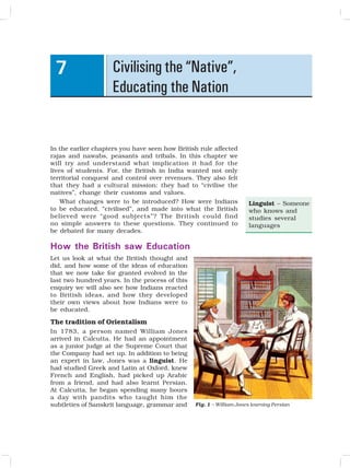 81
Civilising the “Native”,
Educating the Nation
7
In the earlier chapters you have seen how British rule affected
rajas and nawabs, peasants and tribals. In this chapter we
will try and understand what implication it had for the
lives of students. For, the British in India wanted not only
territorial conquest and control over revenues. They also felt
that they had a cultural mission: they had to “civilise the
natives”, change their customs and values.
What changes were to be introduced? How were Indians
to be educated, “civilised”, and made into what the British
believed were “good subjects”? The British could find
no simple answers to these questions. They continued to
be debated for many decades.
How the British saw Education
Let us look at what the British thought and
did, and how some of the ideas of education
that we now take for granted evolved in the
last two hundred years. In the process of this
enquiry we will also see how Indians reacted
to British ideas, and how they developed
their own views about how Indians were to
be educated.
The tradition of Orientalism
In 1783, a person named William Jones
arrived in Calcutta. He had an appointment
as a junior judge at the Supreme Court that
the Company had set up. In addition to being
an expert in law, Jones was a linguist. He
had studied Greek and Latin at Oxford, knew
French and English, had picked up Arabic
from a friend, and had also learnt Persian.
At Calcutta, he began spending many hours
a day with pandits who taught him the
subtleties of Sanskrit language, grammar and Fig. 1 – William Jones learning Persian
Linguist – Someone
who knows and
studies several
languages
 