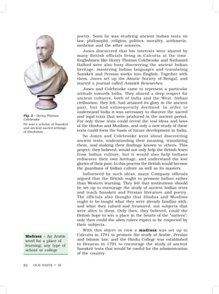 OUR PASTS – III
82
poetry. Soon he was studying ancient Indian texts on
law, philosophy, religion, politics, morality, arithmetic,
medicine and the other sciences.
Jones discovered that his interests were shared by
many British officials living in Calcutta at the time.
Englishmen like Henry Thomas Colebrooke and Nathaniel
Halhed were also busy discovering the ancient Indian
heritage, mastering Indian languages and translating
Sanskrit and Persian works into English. Together with
them, Jones set up the Asiatic Society of Bengal, and
started a journal called Asiatick Researches.
Jones and Colebrooke came to represent a particular
attitude towards India. They shared a deep respect for
ancient cultures, both of India and the West. Indian
civilisation, they felt, had attained its glory in the ancient
past, but had subsequently declined. In order to
understand India it was necessary to discover the sacred
and legal texts that were produced in the ancient period.
For only those texts could reveal the real ideas and laws
of the Hindus and Muslims, and only a new study of these
texts could form the basis of future development in India.
So Jones and Colebrooke went about discovering
ancient texts, understanding their meaning, translating
them, and making their findings known to others. This
project, they believed, would not only help the British learn
from Indian culture, but it would also help Indians
rediscover their own heritage, and understand the lost
glories of their past. In this process the British would become
the guardians of Indian culture as well as its masters.
Influenced by such ideas, many Company officials
argued that the British ought to promote Indian rather
than Western learning. They felt that institutions should
be set up to encourage the study of ancient Indian texts
and teach Sanskrit and Persian literature and poetry.
The officials also thought that Hindus and Muslims
ought to be taught what they were already familiar with,
and what they valued and treasured, not subjects that
were alien to them. Only then, they believed, could the
British hope to win a place in the hearts of the “natives”;
only then could the alien rulers expect to be respected by
their subjects.
With this object in view a madrasa was set up in
Calcutta in 1781 to promote the study of Arabic, Persian
and Islamic law; and the Hindu College was established
in Benaras in 1791 to encourage the study of ancient
Sanskrit texts that would be useful for the administration
of the country.
Madrasa – An Arabic
word for a place of
learning; any type of
school or college
Fig. 2 – Henry Thomas
Colebrooke
He was a scholar of Sanskrit
and ancient sacred writings
of Hinduism.
 