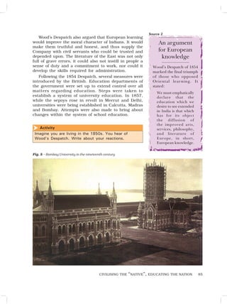 85
Wood’s Despatch also argued that European learning
would improve the moral character of Indians. It would
make them truthful and honest, and thus supply the
Company with civil servants who could be trusted and
depended upon. The literature of the East was not only
full of grave errors, it could also not instill in people a
sense of duty and a commitment to work, nor could it
develop the skills required for administration.
Following the 1854 Despatch, several measures were
introduced by the British. Education departments of
the government were set up to extend control over all
matters regarding education. Steps were taken to
establish a system of university education. In 1857,
while the sepoys rose in revolt in Meerut and Delhi,
universities were being established in Calcutta, Madras
and Bombay. Attempts were also made to bring about
changes within the system of school education.
An argument
for European
knowledge
Wood’s Despatch of 1854
marked the final triumph
of those who opposed
Oriental learning. It
stated:
We must emphatically
declare that the
education which we
desire to see extended
in India is that which
has for its object
the diffusion of
the improved arts,
services, philosophy,
and literature of
Europe, in short,
European knowledge.
Fig. 5 – Bombay University in the nineteenth century
Source 2
Activity
Imagine you are living in the 1850s. You hear of
Wood’s Despatch. Write about your reactions.

CIVILISING THE “NATIVE”, EDUCATING THE NATION
 