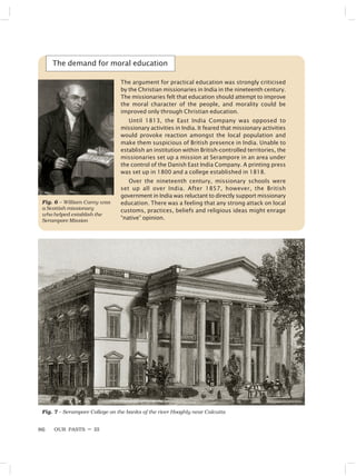 OUR PASTS – III
86
The demand for moral education
Fig. 6 – William Carey was
a Scottish missionary
who helped establish the
Serampore Mission
Fig. 7 – Serampore College on the banks of the river Hooghly near Calcutta
The argument for practical education was strongly criticised
by the Christian missionaries in India in the nineteenth century.
The missionaries felt that education should attempt to improve
the moral character of the people, and morality could be
improved only through Christian education.
Until 1813, the East India Company was opposed to
missionary activities in India. It feared that missionary activities
would provoke reaction amongst the local population and
make them suspicious of British presence in India. Unable to
establish an institution within British-controlled territories, the
missionaries set up a mission at Serampore in an area under
the control of the Danish East India Company. A printing press
was set up in 1800 and a college established in 1818.
Over the nineteenth century, missionary schools were
set up all over India. After 1857, however, the British
government in India was reluctant to directly support missionary
education. There was a feeling that any strong attack on local
customs, practices, beliefs and religious ideas might enrage
“native” opinion.
 