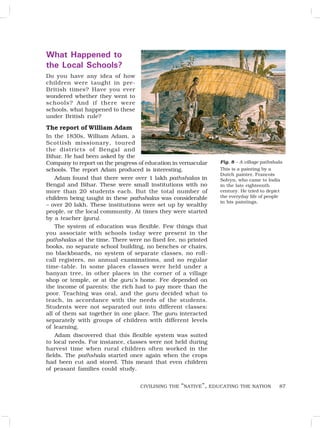 87
What Happened to
the Local Schools?
Do you have any idea of how
children were taught in pre-
British times? Have you ever
wondered whether they went to
schools? And if there were
schools, what happened to these
under British rule?
The report of William Adam
In the 1830s, William Adam, a
Scottish missionary, toured
the districts of Bengal and
Bihar. He had been asked by the
Company to report on the progress of education in vernacular
schools. The report Adam produced is interesting.
Adam found that there were over 1 lakh pathshalas in
Bengal and Bihar. These were small institutions with no
more than 20 students each. But the total number of
children being taught in these pathshalas was considerable
– over 20 lakh. These institutions were set up by wealthy
people, or the local community. At times they were started
by a teacher (guru).
The system of education was flexible. Few things that
you associate with schools today were present in the
pathshalas at the time. There were no fixed fee, no printed
books, no separate school building, no benches or chairs,
no blackboards, no system of separate classes, no roll-
call registers, no annual examinations, and no regular
time-table. In some places classes were held under a
banyan tree, in other places in the corner of a village
shop or temple, or at the guru’s home. Fee depended on
the income of parents: the rich had to pay more than the
poor. Teaching was oral, and the guru decided what to
teach, in accordance with the needs of the students.
Students were not separated out into different classes:
all of them sat together in one place. The guru interacted
separately with groups of children with different levels
of learning.
Adam discovered that this flexible system was suited
to local needs. For instance, classes were not held during
harvest time when rural children often worked in the
fields. The pathshala started once again when the crops
had been cut and stored. This meant that even children
of peasant families could study.
Fig. 8 – A village pathshala
This is a painting by a
Dutch painter, Francois
Solvyn, who came to India
in the late eighteenth
century. He tried to depict
the everyday life of people
in his paintings.
CIVILISING THE “NATIVE”, EDUCATING THE NATION
 