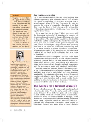OUR PASTS – III
88
New routines, new rules
Up to the mid-nineteenth century, the Company was
concerned primarily with higher education. So it allowed
the local pathshalas to function without much
interference. After 1854 the Company decided to
improve the system of vernacular education. It felt that
this could be done by introducing order within the
system, imposing routines, establishing rules, ensuring
regular inspections.
How was this to be done? What measures did
the Company undertake? It appointed a number of
government pandits, each in charge of looking after four
to five schools. The task of the pandit was to visit the
pathshalas and try and improve the standard of teaching.
Each guru was asked to submit periodic reports and
take classes according to a regular timetable. Teaching
was now to be based on textbooks and learning was
to be tested through a system of annual examination.
Students were asked to pay a regular fee, attend regular
classes, sit on fixed seats, and obey the new rules
of discipline.
Pathshalas which accepted the new rules were
supported through government grants. Those who were
unwilling to work within the new system received no
government support. Over time gurus who wanted to
retain their independence found it difficult to compete
with the government aided and regulated pathshalas.
The new rules and routines had another consequence.
In the earlier system children from poor peasant families
had been able to go to pathshalas, since the timetable
was flexible. The discipline of the new system demanded
regular attendance, even during harvest time when
children of poor families had to work in the fields.
Inability to attend school came to be seen as indiscipline,
as evidence of the lack of desire to learn.
The Agenda for a National Education
British officials were not the only people thinking about
education in India. From the early nineteenth century
many thinkers from different parts of India began
to talk of the need for a wider spread of education.
Impressed with the developments in Europe, some
Indians felt that Western education would help modernise
India. They urged the British to open more schools,
colleges and universities, and spend more money on
education. You will read about some of these efforts in
Activity
1. Imagine you were born
in a poor family in the
1850s. How would you
have responded to the
coming of the new
system of government-
regulated pathshalas?
2. Did you know that
about 50 per cent of
the children going to
primary school drop
out of school by the
time they are 13 or
14? Can you think of
the various possible
reasons for this fact?

In a speech delivered on
January 15, 1908 in Bombay,
Aurobindo Ghose stated that
the goal of national education
was to awaken the spirit of
nationality among the
students. This required a
contemplation of the heroic
deeds of our ancestors. The
education should be imparted
in the vernacular so as to
reach the largest number of
people. Aurobindo Ghose
emphasised that although the
students should remain
connected to their own roots,
they should also take the
fullest advantage of modern
scientific discoveries and
Western experiments in
popular governments.
Moreover, the students should
also learn some useful crafts so
that they could be able to find
some moderately remunerative
employment after leaving their
schools.
Fig. 9 – Sri Aurobindo Ghose
 
