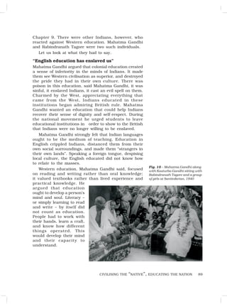 89
Chapter 9. There were other Indians, however, who
reacted against Western education. Mahatma Gandhi
and Rabindranath Tagore were two such individuals.
Let us look at what they had to say.
“English education has enslaved us”
Mahatma Gandhi argued that colonial education created
a sense of inferiority in the minds of Indians. It made
them see Western civilisation as superior, and destroyed
the pride they had in their own culture. There was
poison in this education, said Mahatma Gandhi, it was
sinful, it enslaved Indians, it cast an evil spell on them.
Charmed by the West, appreciating everything that
came from the West, Indians educated in these
institutions began admiring British rule. Mahatma
Gandhi wanted an education that could help Indians
recover their sense of dignity and self-respect. During
the national movement he urged students to leave
educational institutions in order to show to the British
that Indians were no longer willing to be enslaved.
Mahatma Gandhi strongly felt that Indian languages
ought to be the medium of teaching. Education in
English crippled Indians, distanced them from their
own social surroundings, and made them “strangers in
their own lands”. Speaking a foreign tongue, despising
local culture, the English educated did not know how
to relate to the masses.
Western education, Mahatma Gandhi said, focused
on reading and writing rather than oral knowledge;
it valued textbooks rather than lived experience and
practical knowledge. He
argued that education
ought to develop a person’s
mind and soul. Literacy –
or simply learning to read
and write – by itself did
not count as education.
People had to work with
their hands, learn a craft,
and know how different
things operated. This
would develop their mind
and their capacity to
understand.
Fig. 10 – Mahatma Gandhi along
with Kasturba Gandhi sitting with
Rabindranath Tagore and a group
of girls at Santiniketan, 1940
CIVILISING THE “NATIVE”, EDUCATING THE NATION
 