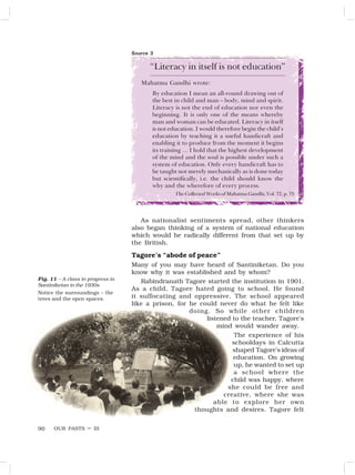 OUR PASTS – III
90
“Literacy in itself is not education”
Mahatma Gandhi wrote:
By education I mean an all-round drawing out of
the best in child and man – body, mind and spirit.
Literacy is not the end of education nor even the
beginning. It is only one of the means whereby
man and woman can be educated. Literacy in itself
is not education. I would therefore begin the child’s
education by teaching it a useful handicraft and
enabling it to produce from the moment it begins
its training … I hold that the highest development
of the mind and the soul is possible under such a
system of education. Only every handicraft has to
be taught not merely mechanically as is done today
but scientifically, i.e. the child should know the
why and the wherefore of every process.
The Collected Works of Mahatma Gandhi, Vol. 72, p. 79
As nationalist sentiments spread, other thinkers
also began thinking of a system of national education
which would be radically different from that set up by
the British.
Tagore’s “abode of peace”
Many of you may have heard of Santiniketan. Do you
know why it was established and by whom?
Rabindranath Tagore started the institution in 1901.
As a child, Tagore hated going to school. He found
it suffocating and oppressive. The school appeared
like a prison, for he could never do what he felt like
doing. So while other children
listened to the teacher, Tagore’s
mind would wander away.
The experience of his
schooldays in Calcutta
shaped Tagore’s ideas of
education. On growing
up, he wanted to set up
a school where the
child was happy, where
she could be free and
creative, where she was
able to explore her own
thoughts and desires. Tagore felt
Source 3
Fig. 11 – A class in progress in
Santiniketan in the 1930s
Notice the surroundings – the
trees and the open spaces.
 
