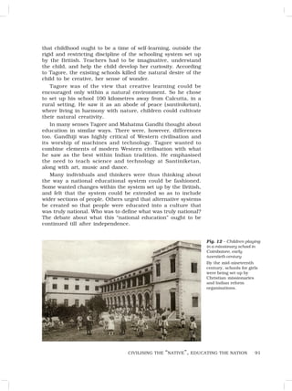 91
that childhood ought to be a time of self-learning, outside the
rigid and restricting discipline of the schooling system set up
by the British. Teachers had to be imaginative, understand
the child, and help the child develop her curiosity. According
to Tagore, the existing schools killed the natural desire of the
child to be creative, her sense of wonder.
Tagore was of the view that creative learning could be
encouraged only within a natural environment. So he chose
to set up his school 100 kilometres away from Calcutta, in a
rural setting. He saw it as an abode of peace (santiniketan),
where living in harmony with nature, children could cultivate
their natural creativity.
In many senses Tagore and Mahatma Gandhi thought about
education in similar ways. There were, however, differences
too. Gandhiji was highly critical of Western civilisation and
its worship of machines and technology. Tagore wanted to
combine elements of modern Western civilisation with what
he saw as the best within Indian tradition. He emphasised
the need to teach science and technology at Santiniketan,
along with art, music and dance.
Many individuals and thinkers were thus thinking about
the way a national educational system could be fashioned.
Some wanted changes within the system set up by the British,
and felt that the system could be extended so as to include
wider sections of people. Others urged that alternative systems
be created so that people were educated into a culture that
was truly national. Who was to define what was truly national?
The debate about what this “national education” ought to be
continued till after independence.
Fig. 12 – Children playing
in a missionary school in
Coimbatore, early
twentieth century
By the mid-nineteenth
century, schools for girls
were being set up by
Christian missionaries
and Indian reform
organisations.
CIVILISING THE “NATIVE”, EDUCATING THE NATION
 