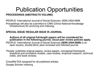 Publication Opportunities
PROCEEDINGS (ABSTRACTS VOLUME)
PEOPLE: International Journal of Social Sciences; ISSN 2454-5899
Proceedings will also be submitted to CNKI (China National Knowledge
Infrastructure) for archiving and indexing.
SPECIAL ISSUE/ REGULAR ISSUE IN JOURNAL
Authors of all original full-length papers will be considered for
publication in the following journal. Usual peer review policies apply.
PEOPLE: International Journal of Social Sciences (ISSN 2454-5899) is an
open access, double-blind, peer-reviewed and refereed journal.
‘People’ publishes original papers, review papers, conceptual framework,
analytical and simulation models, case studies, empirical research, technical
notes, and book reviews.
CrossRef DOI assigned for all published articles
Google Scholar Indexing
 