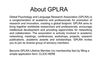 About GPLRA
Global Psychology and Language Research Association (GPLRA) is
a conglomeration of academia and professionals for promotion of
research and innovation, creating a global footprint. GPLRA aims to
bring together worldwide researchers and professionals, encourage
intellectual development and providing opporunities for networking
and collaboration. The association is actively involved in academic
networking, meetings, conferences, workshops, projects, research
publications, academic awards and scholarships. GPLRA invites
you to join its diverse group of advisory members.
Become GPLRA Lifetime Member (no membership fee) by filling a
simple application form: CLICK HERE
 