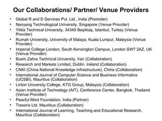Our Collaborations/ Partner/ Venue Providers
• Global R and D Services Pvt. Ltd., India (Promoter)
• Nanyang Technological University, Singapore (Venue Provider)
• Yildiz Technical University, 34349 Beşiktaş, Istanbul, Turkey (Venue
Provider)
• Rumah University, University of Malaya, Kuala Lumpur, Malaysia (Venue
Provider)
• Imperial College London, South Kensington Campus, London SW7 2AZ, UK
(Venue Provider)
• Buein Zahra Technical University, Iran (Collaboration)
• Research and Markets Limited, Dublin, Ireland (Collaboration)
• CNKI (China National Knowledge Infrastructure), China (Collaboration)
• International Journal of Computer Science and Business Informatics
(IJCSBI), Mauritius (Collaboration)
• Linton University College, KTG Group, Malaysia (Collaboration)
• Asian Institute of Technology (AIT), Conference Center, Bangkok, Thailand
(Venue Provider)
• Peacful Mind Foundation, India (Partner)
• Tresorix Ltd. Mauritius (Collaboration)
• International Journal of Learning, Teaching and Educational Research,
Mauritius (Collaboration)
 