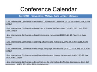 Conference Calendar
May 2016 – University of Malaya, Kuala Lumpur, Malaysia
» 2nd International Conference on Envirotech, Cleantech and Greentech (ECG), 26-27 May 2016, Kuala
Lumpur
» 2nd International Conference on Researches in Science and Technology (ICRST), 26-27 May 2016,
Kuala Lumpur
» 2nd International Conference on Social Science and Humanities (ICSSH), 23-25 May 2016, Kuala
Lumpur
» 2nd International Conference on Learning Education and Pedagogy (LEAP), 24-25 May 2016, Kuala
Lumpur
» 2nd International Conference on Psychology, Language and Teaching (ICPLT), 25-26 May 2016, Kuala
Lumpur
» 2nd International Conference on Healthcare Nursing and Disease Management (HNDM), 27-28 May
2016, Kuala Lumpur
» 2nd International Conference on Biotechnology, Bio Informatics, Bio Medical Sciences and Stem Cell
Applications (B3SC), 27-28 May 2016, Kuala Lumpur
 