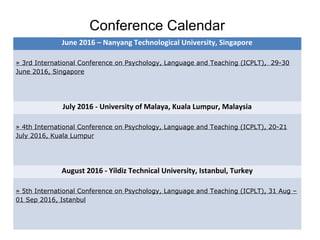 Conference Calendar
June 2016 – Nanyang Technological University, Singapore
» 3rd International Conference on Psychology, Language and Teaching (ICPLT), 29-30
June 2016, Singapore
July 2016 - University of Malaya, Kuala Lumpur, Malaysia
» 4th International Conference on Psychology, Language and Teaching (ICPLT), 20-21
July 2016, Kuala Lumpur
August 2016 - Yildiz Technical University, Istanbul, Turkey
» 5th International Conference on Psychology, Language and Teaching (ICPLT), 31 Aug –
01 Sep 2016, Istanbul
 