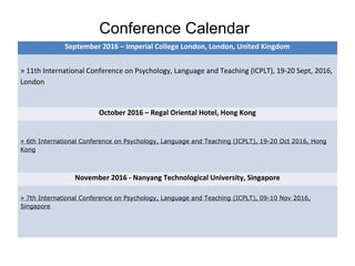 Conference Calendar
September 2016 – Imperial College London, London, United Kingdom
» 11th International Conference on Psychology, Language and Teaching (ICPLT), 19-20 Sept, 2016,
London
October 2016 – Regal Oriental Hotel, Hong Kong
» 6th International Conference on Psychology, Language and Teaching (ICPLT), 19-20 Oct 2016, Hong
Kong
November 2016 - Nanyang Technological University, Singapore
» 7th International Conference on Psychology, Language and Teaching (ICPLT), 09-10 Nov 2016,
Singapore
 