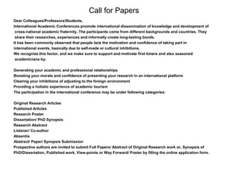 Call for Papers
Dear Colleagues/Professors/Students,
International Academic Conferences promote international dissemination of knowledge and development of
cross-national academic fraternity. The participants come from different backgrounds and countries. They
share their researches, experiences and informally create long-lasting bonds.
It has been commonly observed that people lack the motivation and confidence of taking part in
international events, basically due to self-made or cultural inhibitions.
We recognize this factor, and we make sure to support and motivate first timers and also seasoned
academicians by:
Generating your academic and professional relationships
Boosting your morale and confidence of presenting your research in an international platform
Clearing your inhibitions of adjusting to the foreign environment
Providing a holistic experience of academic tourism
The participation in the international conference may be under following categories:
Original Research Articles
Published Articles
Research Poster
Dissertation/ PhD Synopsis
Research Abstract
Listener/ Co-author
Absentia
Abstract/ Paper/ Synopsis Submission
Prospective authors are invited to submit Full Papers/ Abstract of Original Research work or, Synopsis of
PhD/Dissertation, Published work, View-points or Way Forward/ Poster by filling the online application form.
 