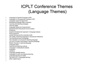ICPLT Conference Themes
(Language Themes)
• Language for Specific Purposes (LSP)
• Language for Occupational Purposes (LOP)
• Language support programmes
• Developing language skills in learners
• Learning and teaching strategies
• Learning styles
• Language testing and measurement
• Interpersonal & intercultural communication
• E-learning
• Cognitive development approach in language classes
• Group dynamics
• Lateral thinking and the corporate world
• The reality of teaching language in educational institutions
• The theoretical study of language
• The evaluation of curricula for teaching language
• The use of modern technology in teaching language
• Modern theories in teaching language
• Language policy
• Learning and teaching cultures
• Language in multicultural contexts
• Linguistics
• Literature
• Language disability learner
• Language for open and distance learning
• Language learning for adults
• The use of ICT in language learning
• Other related topics
•
 