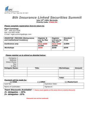 535 5th Ave, 8th Floor • New York, NY 10017



              8th Insurance Linked Securities Summit
                                                    July 14th-16th; Bermuda
                                                    Priority Code: #NAD/NC

Please complete registration form & return to:
Nigel Cummings
Tel.: 646-253-5526
Fax: 212-697-4106
E-mail: nigel.cummings@iqpc.com

INVESTOR PRICING (Reinsurance                         Register &         Register         Standard
and institutional investors)                          pay by May         and pay by       Price
                                                      17th               May 22nd
Conference only                                       Save $600          Save $300        $1899
                                                      $1299              $1599
Workshops                                             $549               $549             $549



  Please register us to attend as detailed below:
    Company:
      Address:
 Direct Phone:
          Fax:
       E–Mail:
Delegate Name:                                    Title:                           Workshops:            Amount:




                                                                                   Total:
Payment will be made by:
      [ ] VISA                                        [ ] AMEX                              [ ] MasterCard
Card No:                                                     Expiration Date:
Name of Cardholder:                                            Signature:

Team Discounts Available!                     ** Teams must register at the same time to receive discounts
3+ delegates – 10%
5+ delegates- 15%

                                       Discounts can not be combined.
 