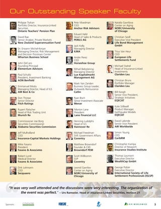 Our Outstanding Speaker Faculty
            Philippe Trahan                        Pete Vloedman                 Natalia Gavrilova
            Portfolio Director, Insurance-Linked   CEO                           Center on Aging
            Securities                             Anchor Risk Advisors          NORC/University
            Ontario Teachers’ Pension Plan                                       of Chicago
                                                   Eduard Held
            David Rae                              Head of Sales & Products      Christian Seidl
            Senior Analyst, Private Markets        PERILS AG                     Executive Vice President
            New Zealand Superannuation Fund                                      Life Bond Management
                                                   Jack Kelly                    GmbH
            Dr. Erwann Michel-Kerjan               Managing Director
            Managing Director, Risk Management     ILMA                          Titus Van Heur
            and Decision Processes Center                                        CEO
            Wharton Business School                Andre Perez                   European Life
                                                   CEO                           Settlements Fund
            John DeCaro                            Horseshoe Group
            Founding Principal                                                   Michael Stahel
            Elementum Advisors                     Mihail Belostennyj            Head of Insurance-Linked
                                                   Managing Director             Investments
            Paul Schultz                           Lux Kapitalmarkt              Clariden Leu
            President, Investment Banking          Management AG
            AON Benfield                                                         Christian Bruns
                                                   Mark Van Zanden               Portfolio Manager
            Emmanuel Modu                          Business Group Leader,        Clariden Leu
            Managing Director, Head of ILS         Outwards Reinsurance
            AM Best & Co                           Catlin                        Bill Keogh
                                                                                 Senior Vice President,
            Don Thorpe                             Ryan Bisch                    Strategic Initiatives
            Senior Director                        Senior Investment Associate   EQECAT
            Fitch Ratings                          Mercer
                                                                                 Kate Stillwell
            Rupert Flatscher                       Morton Lane                   Product Manager,
            Head of Risk Trading Unit              President                     Earthquake Models
            Munich Re                              Lane Financial LLC            EQECAT

            Commissioner Joe Borg                  Henning Ludolphs              David Lalonde
            Securities Commissioner                Head of ILS                   Senior Vice President
            Alabama Securities Commission          Hannover Re                   AIR Worldwide

            Jeff Mulholland                        Michael Freedman              Simon Young
            CEO                                    SVP, Government Affairs       CEO
            Insurance-Capital Markets Holdings     Coventry                      CaribRM

            Mike Fasano                            Matthew Browndorf             Christopher Kampa
            President                              Founder & CIO                 Director of Research
            Fasano & Associates                    Browndorf PEM                 Insurance Studies Institute

            Robert Lund                            Scott Willkomm                Thomas Laumont
            Medical Director                       SVP                           Executive Director
            Fasano & Associates                    Coventry                      WealthCap GmbH

            Dirk Lohmann                           Leonid Gavrilov               George Polzer
            CEO                                    Center on Aging               Executive Director
            Secquaero                              NORC/University of            International Society of Life
                                                   Chicago                       Settlement Professionals (ISLSP)



   “It was very well attended and the discussions were very interesting. The organization of
           the event was perfect.” – Urs Ramseier, Head of Insurance-Linked Securities, Horizon 21


Sponsors:                                                                                                           3
 