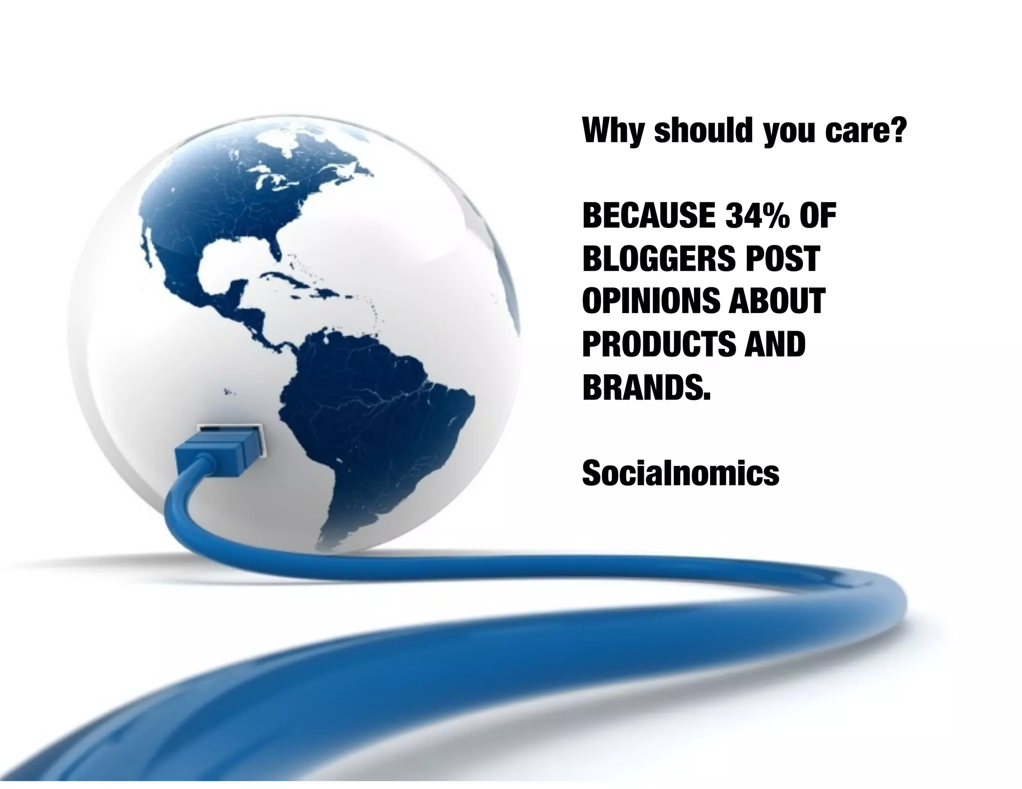Why should you care?

BECAUSE 34% OF
BLOGGERS POST
OPINIONS ABOUT
PRODUCTS AND
BRANDS.

Socialnomics
 