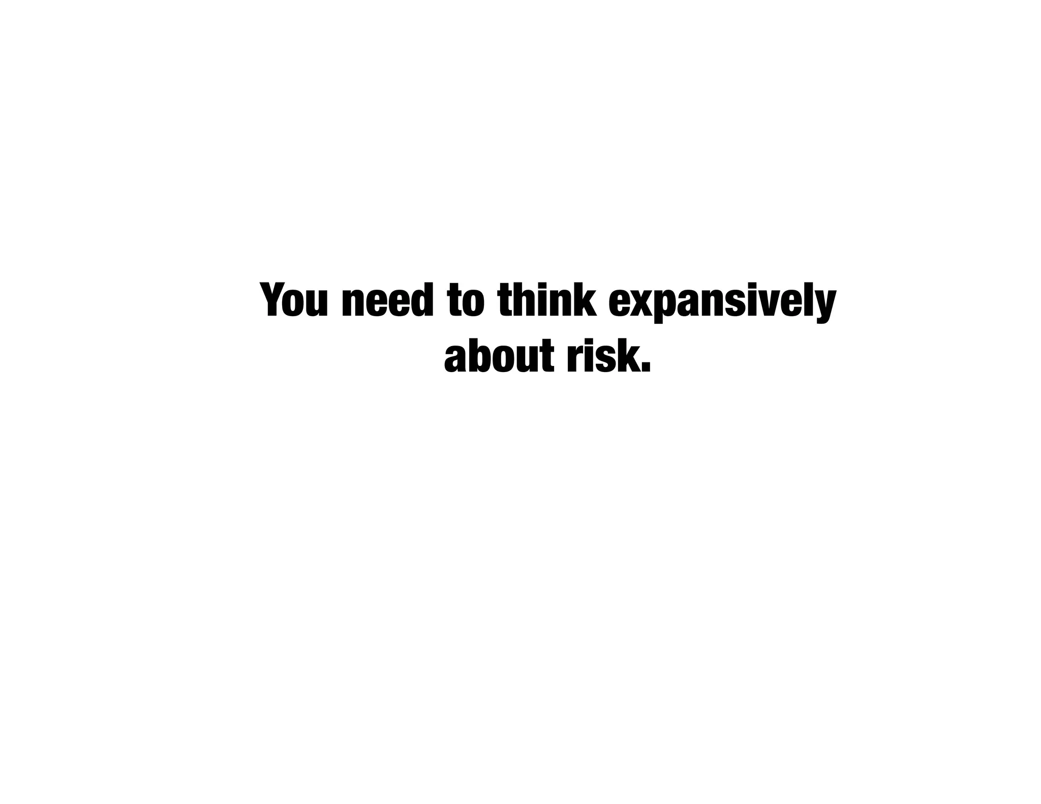 You need to think expansively
         about risk.
 