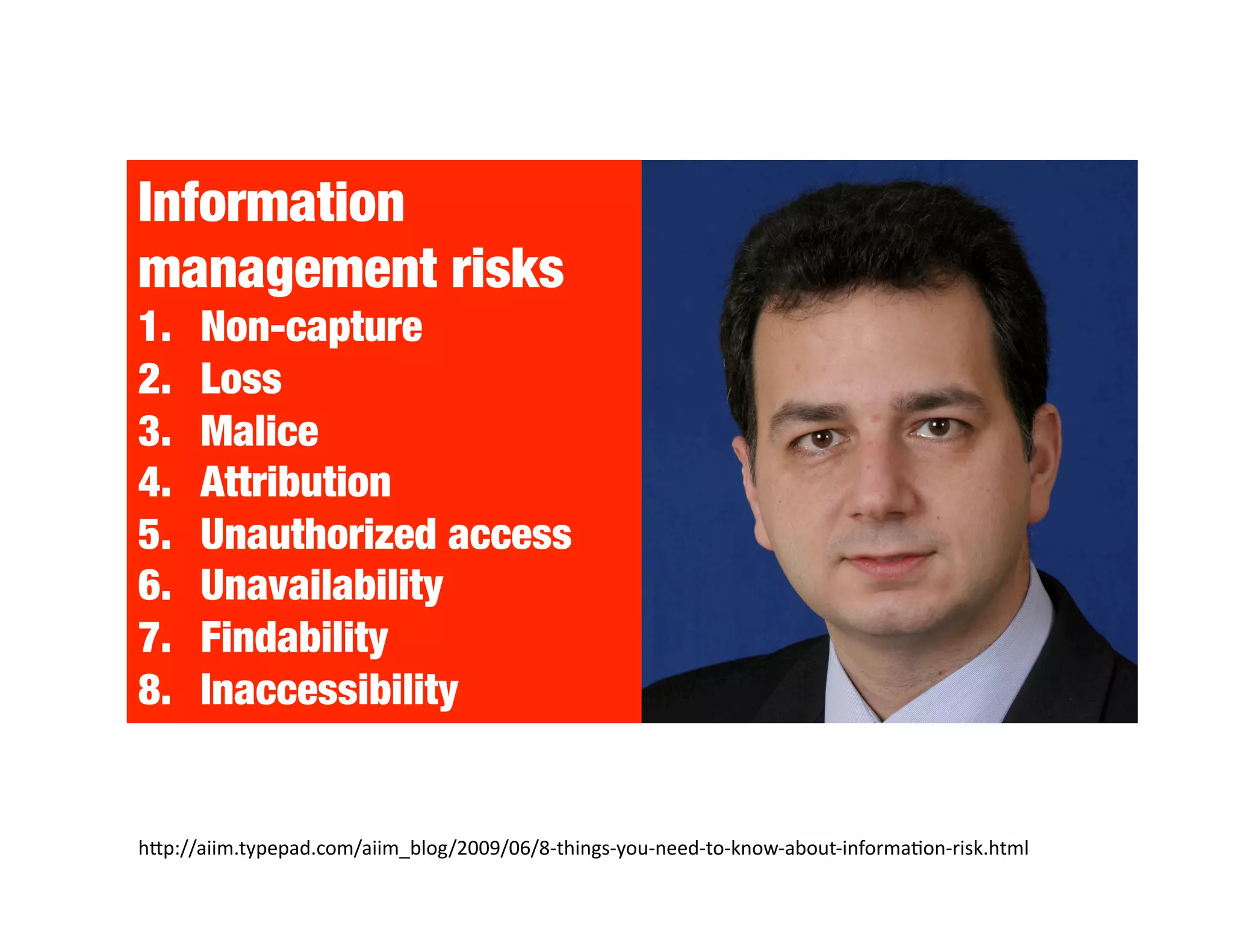 Information
management risks
1.    Non-capture
2.    Loss
3.    Malice
4.    Attribution
5.    Unauthorized access
6.    Unavailability
7.    Findability
8.    Inaccessibility


hNp://aiim.typepad.com/aiim_blog/2009/06/8‐things‐you‐need‐to‐know‐about‐informa^on‐risk.html 
 