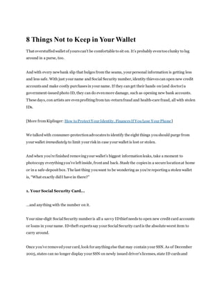 8 Things Not to Keep in Your Wallet 
T hat overstuffed wallet of yours can’t be comfortable to sit on. It’s probably even too clunky to lug 
around in a purse, too. 
And with every new bank slip that bulges from the seams, your personal information is getting less 
and less safe. With just your name and Social Security number, identity thieves can open new credit 
accounts and make costly purchases in your name. If they can get their hands on (and doctor) a 
government-issued photo ID, they can do even more damage, such as opening new bank accounts. 
These days, con artists are even profiting from tax-return fraud and health-care fraud, all with stolen 
IDs. 
[More from Kiplinger: How to Protect Your Identity, Finances If You Lose Your Phone] 
We talked with consumer-protection advocates to identify the eight things you should purge from 
your wallet immediately to limit your risk in case your wallet is lost or stolen. 
And when you’re finished removing your wallet’s biggest information leaks, take a moment to 
photocopy everything you’ve left inside, front and back. Stash the copies in a secure location at home 
or in a safe-deposit box. The last thing you want to be wondering as you're reporting a stolen wallet 
is, “What exactly did I have in there?” 
1. Your Social Security Card... 
...and anything with the number on it. 
Your nine-digit Social Security number is all a savvy ID thief needs to open new credit card accounts 
or loans in your name. ID-theft experts say your Social Security card is the absolute worst item to 
carry around. 
Once you’ve removed your card, look for anything else that may contain your SSN. As of December 
2005, states can no longer display your SSN on newly issued driver's licenses, state ID cards and 
 