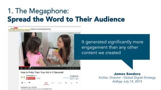 1. The Megaphone:
Spread the Word to Their Audience
James Sandora
Kohler, Director - Global Digital Strategy
AdAge July 14, 2014
It generated significantly more
engagement than any other
content we created
 