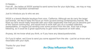 Hi Natalie –
First off…the ladies at XXXX wanted to send some love for your style blog…we may or may
not use it for inspiration sometimes!
Just to introduce you to who we are:
XXXX is a beach lifestyle boutique from xxxx, California. Although we do carry the larger
surf brands, we like to keep the focus on more up-and-coming contemporary brands. We
think our fans would really resonate with your style (especially now that you’ve become part
of the Volcom community), and would love to work with you on a curated collection,
sweepstakes, or maybe just sending over some product from the site. Xxxx has a large
following, so it could be a great opportunity to gain some exposure on both sites.
Anyway, let me know what you think, or if you have any ideas/questions/etc.
Or if you’d rather, we’d love to send you some apparel from the site – just let us know what
resonates with your style.
Thanks for your time!
<name> An	
  Okay	
  Inﬂuencer	
  Pitch	
  	
  
 