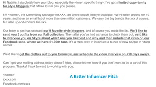 Hi Natalie. I absolutely love your blog, especially the <insert specific thing>. I’ve got a limited opportunity
for style bloggers that I’d like to run past you please.
I’m <name>, the Community Manager for XXX, an online beach lifestyle boutique. We’ve been around for 10
years, and have an email list of more than one million customers. We carry the big brands like xxx of course,
but also up-and-comers like xxx.
Our team at xxx has selected our 9 favorite style bloggers, and of course you made the list. We’d like to
send you 3 outfits from our Fall collection. Then after you’ve had a chance to check them out, we’d like
to interview you on Skype about which one you like best and why, and then include that video on our
Facebook page, where we have 61,000+ fans. It’s a great way to introduce a bunch of new people to <blog
name>.
We’d like to get the clothes out to you tomorrow, and schedule the video interview on <10 days away>.
Can I get your mailing address today please? Also, please let me know if you don’t want to be a part of this
program. Thanks! I look forward to working with you.
<name>
xxxx.com
Facebook.com/xxxx
A	
  Be3er	
  Inﬂuencer	
  Pitch	
  	
  
 