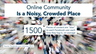 1500
Pieces of content are “due”
to each Facebook user each
time they log-in, on average
Online Community
Is a Noisy, Crowded Place
Source: Facebook exec interview, 2013
 