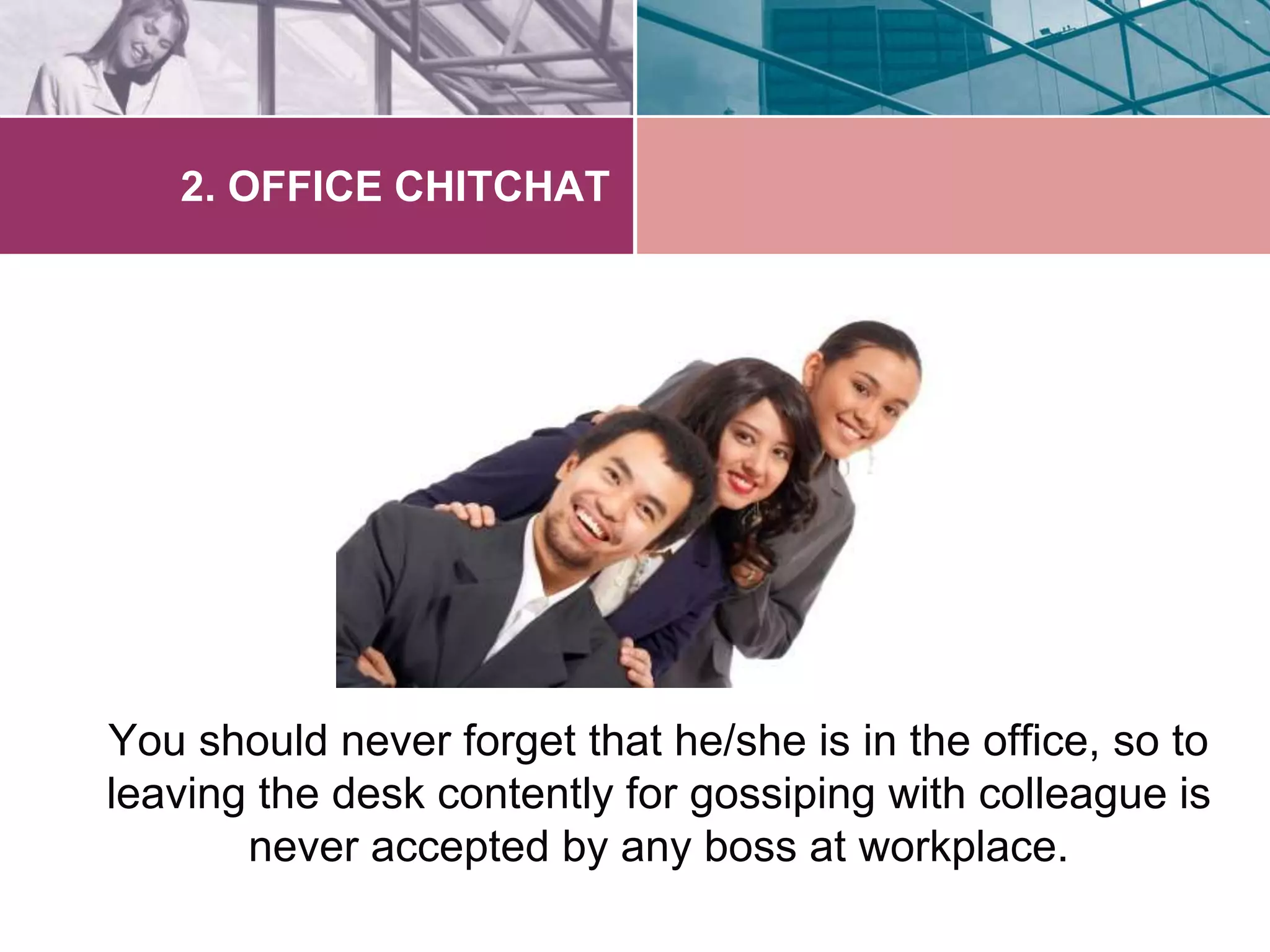 2. OFFICE CHITCHAT 
You should never forget that he/she is in the office, so to 
leaving the desk contently for gossiping with colleague is 
never accepted by any boss at workplace. 
 