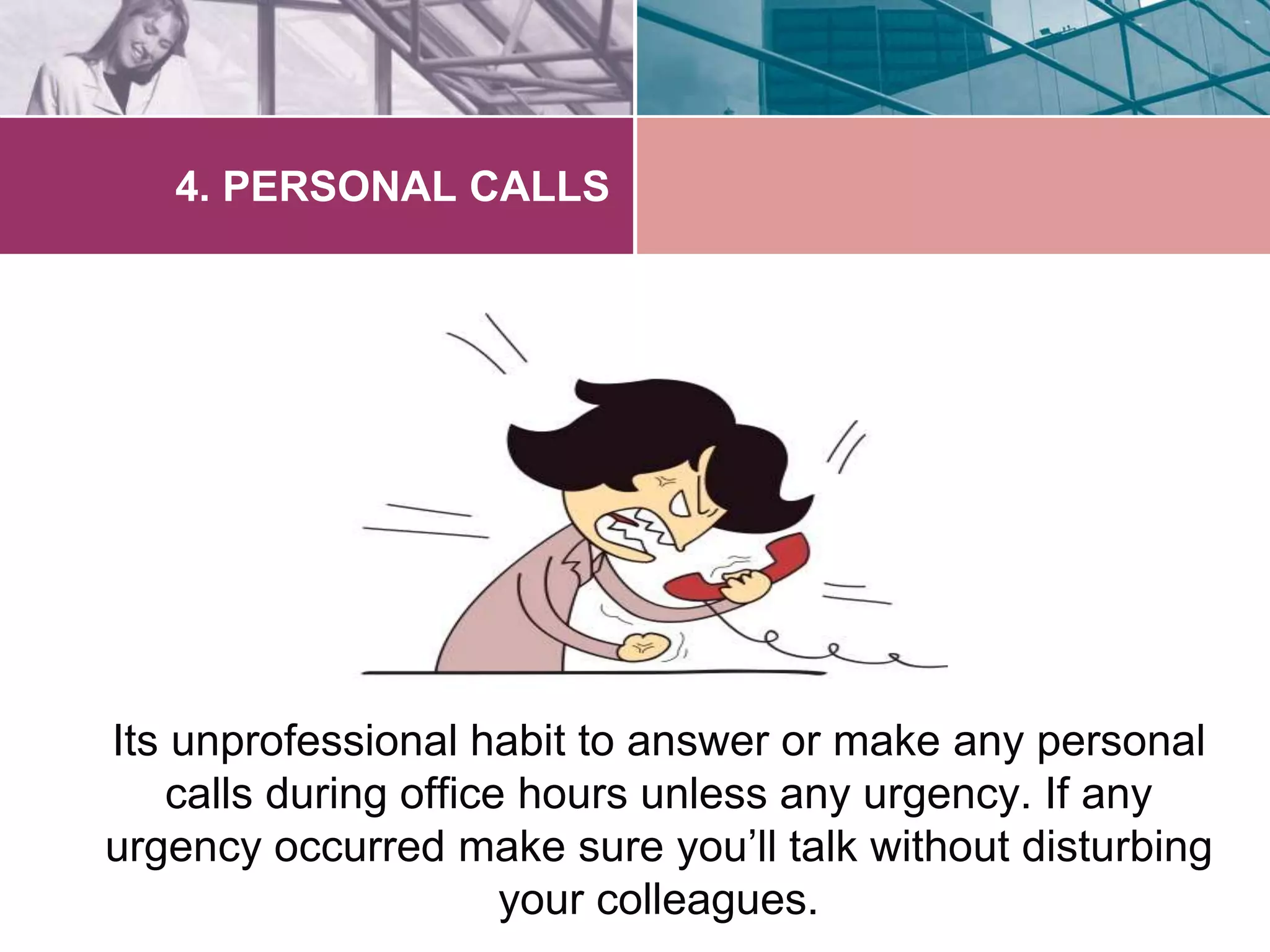 4. PERSONAL CALLS 
Its unprofessional habit to answer or make any personal 
calls during office hours unless any urgency. If any 
urgency occurred make sure you’ll talk without disturbing 
your colleagues. 
 