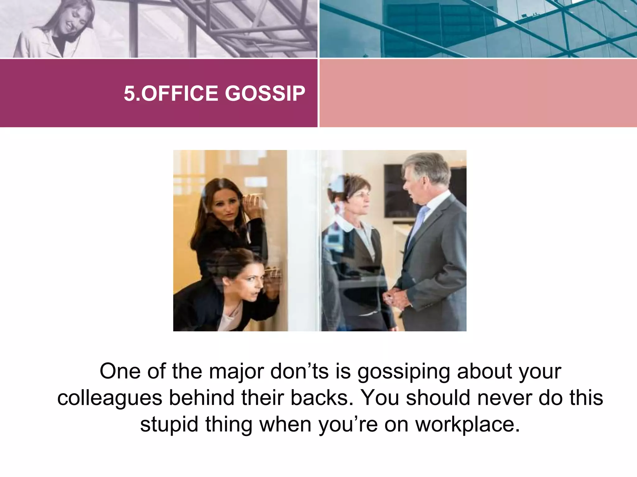 5.OFFICE GOSSIP 
One of the major don’ts is gossiping about your 
colleagues behind their backs. You should never do this 
stupid thing when you’re on workplace. 
 