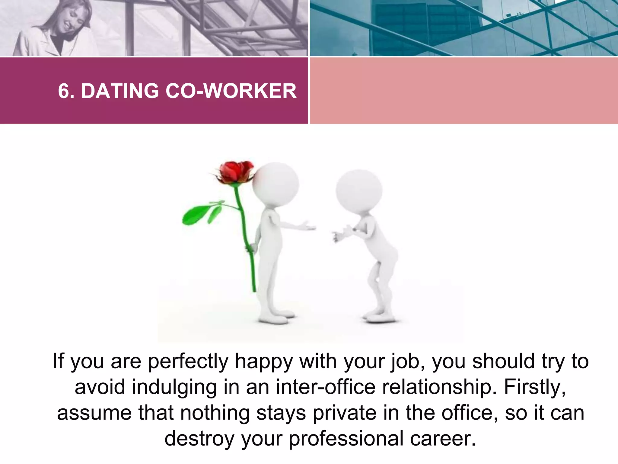 6. DATING CO-WORKER 
If you are perfectly happy with your job, you should try to 
avoid indulging in an inter-office relationship. Firstly, 
assume that nothing stays private in the office, so it can 
destroy your professional career. 
 