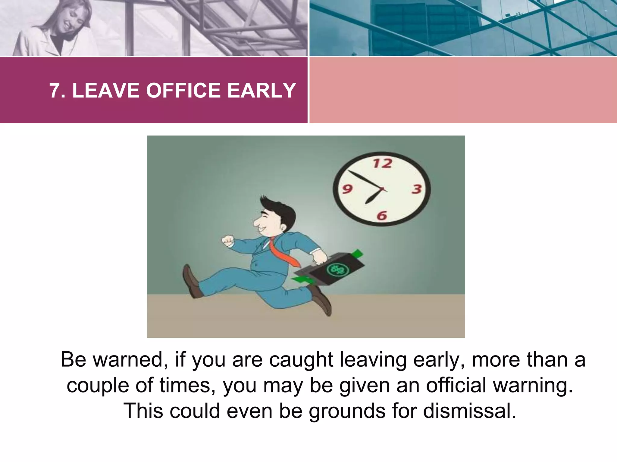 7. LEAVE OFFICE EARLY 
Be warned, if you are caught leaving early, more than a 
couple of times, you may be given an official warning. 
This could even be grounds for dismissal. 
 